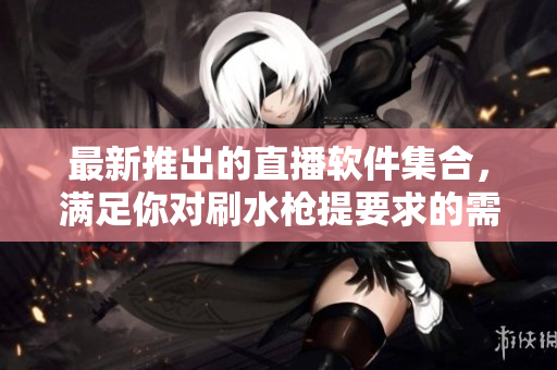 最新推出的直播軟件集合，滿足你對(duì)刷水槍提要求的需求