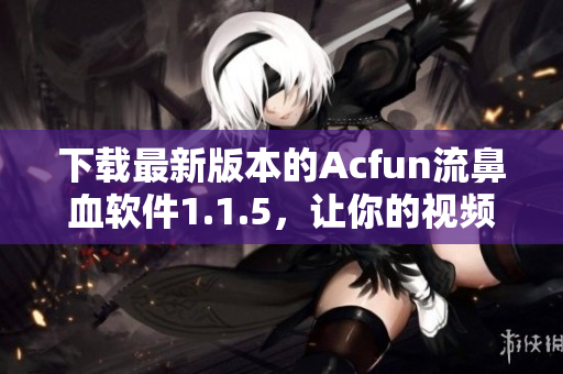 下載最新版本的Acfun流鼻血軟件1.1.5，讓你的視頻觀看體驗更加刺激