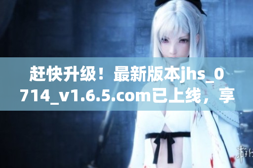 趕快升級(jí)！最新版本jhs_0714_v1.6.5.com已上線，享受更順暢體驗(yàn)！