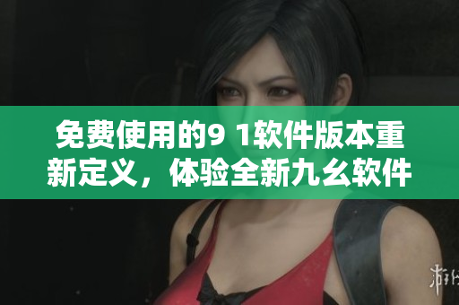 免費(fèi)使用的9 1軟件版本重新定義，體驗(yàn)全新九幺軟件功能