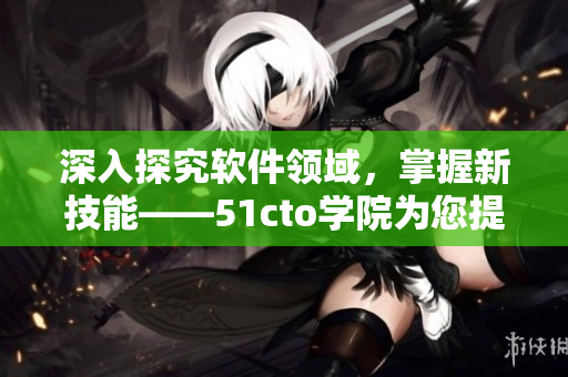 深入探究軟件領(lǐng)域，掌握新技能——51cto學(xué)院為您提供的完善培訓(xùn)計劃