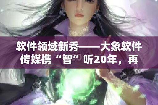 軟件領(lǐng)域新秀——大象軟件傳媒攜“智”聽20年，再掀創(chuàng)作熱潮！