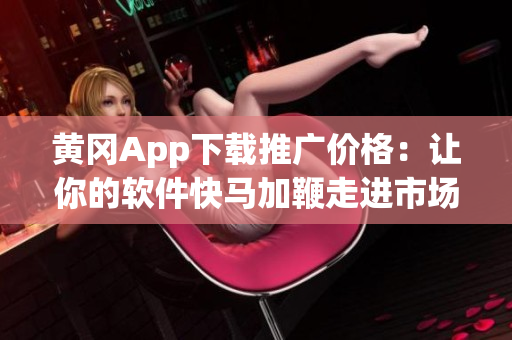 黃岡App下載推廣價格：讓你的軟件快馬加鞭走進市場