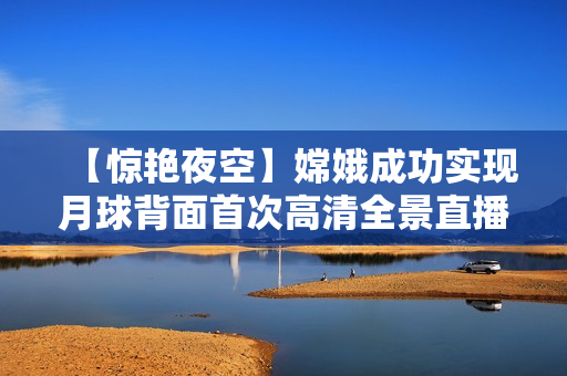 【驚艷夜空】嫦娥成功實(shí)現(xiàn)月球背面首次高清全景直播！