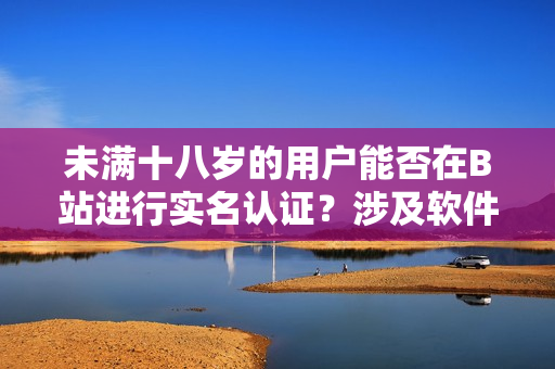 未滿十八歲的用戶(hù)能否在B站進(jìn)行實(shí)名認(rèn)證？涉及軟件規(guī)定需要知道的事項(xiàng)
