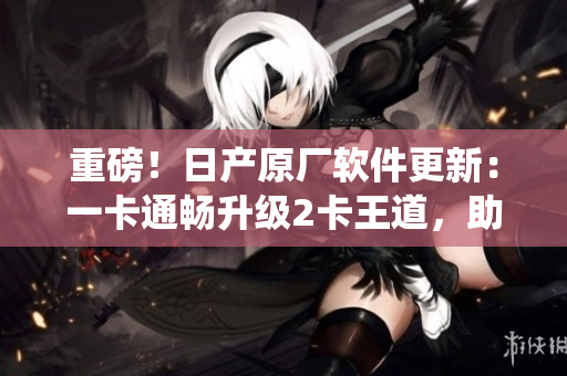重磅！日產(chǎn)原廠軟件更新：一卡通暢升級(jí)2卡王道，助力車(chē)載系統(tǒng)再創(chuàng)輝煌