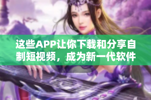 這些APP讓你下載和分享自制短視頻，成為新一代軟件達(dá)人