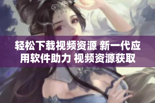 輕松下載視頻資源 新一代應(yīng)用軟件助力 視頻資源獲取神器