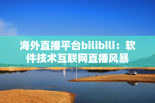 海外直播平臺bilibili：軟件技術互聯網直播風暴