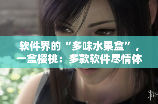 軟件界的“多味水果盒”，一盒櫻桃：多款軟件盡情體驗(yàn)!