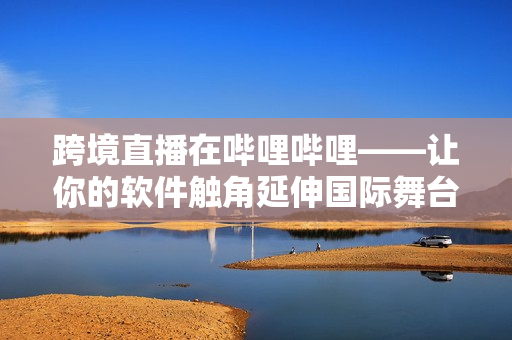 跨境直播在嗶哩嗶哩——讓你的軟件觸角延伸國際舞臺