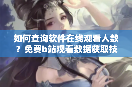 如何查詢軟件在線觀看人數(shù)？免費(fèi)b站觀看數(shù)據(jù)獲取技巧詳解