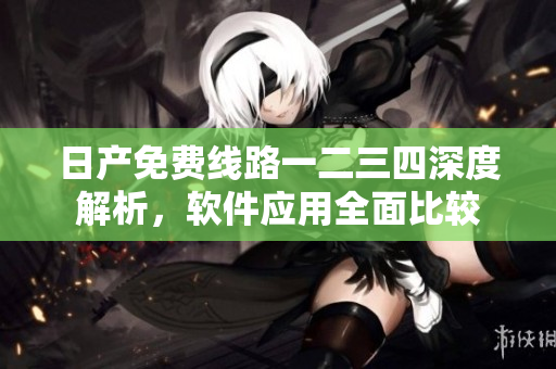 日產(chǎn)免費(fèi)線路一二三四深度解析，軟件應(yīng)用全面比較