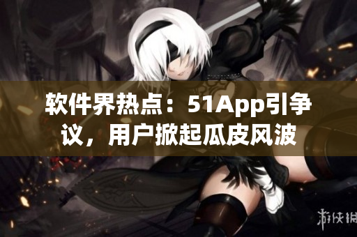 軟件界熱點(diǎn)：51App引爭(zhēng)議，用戶掀起瓜皮風(fēng)波