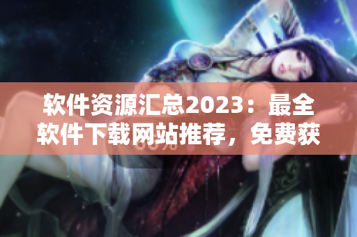 軟件資源匯總2023：最全軟件下載網(wǎng)站推薦，免費獲取軟件工具大全