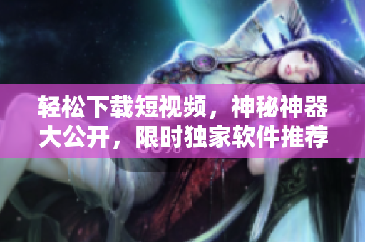 輕松下載短視頻，神秘神器大公開，限時獨(dú)家軟件推薦
