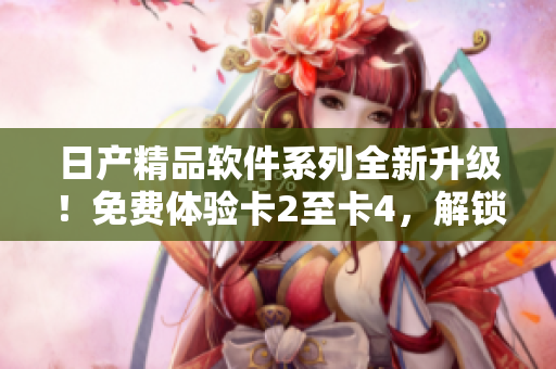 日產(chǎn)精品軟件系列全新升級！免費體驗卡2至卡4，解鎖更多創(chuàng)新功能！