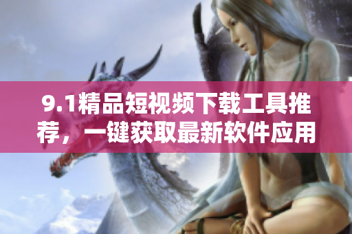 9.1精品短視頻下載工具推薦，一鍵獲取最新軟件應(yīng)用