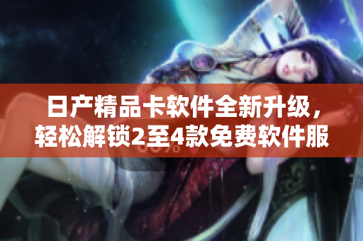 日產(chǎn)精品卡軟件全新升級(jí)，輕松解鎖2至4款免費(fèi)軟件服務(wù)