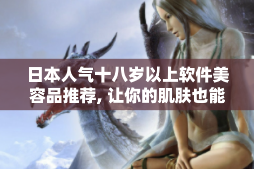 日本人氣十八歲以上軟件美容品推薦, 讓你的肌膚也能得到極致呵護