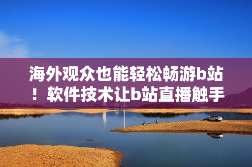 海外觀眾也能輕松暢游b站！軟件技術(shù)讓b站直播觸手可及