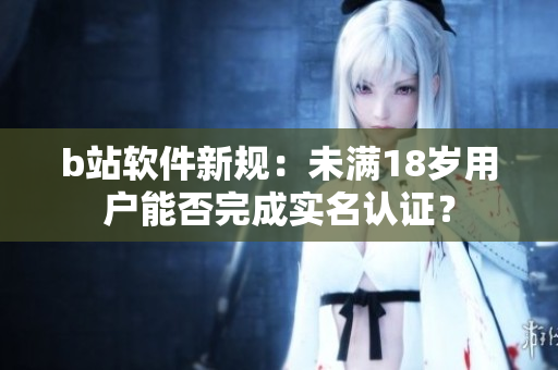 b站軟件新規(guī)：未滿18歲用戶能否完成實(shí)名認(rèn)證？