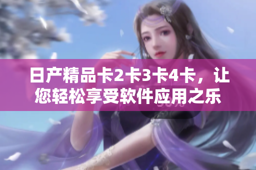 日產(chǎn)精品卡2卡3卡4卡，讓您輕松享受軟件應(yīng)用之樂(lè)