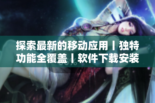 探索最新的移動應(yīng)用丨獨特功能全覆蓋丨軟件下載安裝指南