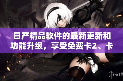 日產(chǎn)精品軟件的最新更新和功能升級，享受免費卡2、卡3、卡4服務