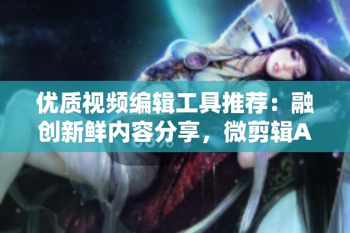 優(yōu)質(zhì)視頻編輯工具推薦：融創(chuàng)新鮮內(nèi)容分享，微剪輯APP大集錦