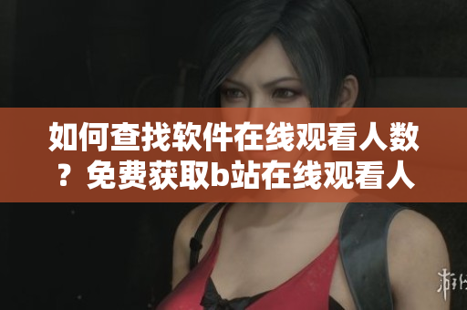 如何查找軟件在線觀看人數(shù)？免費(fèi)獲取b站在線觀看人數(shù)的方法分享