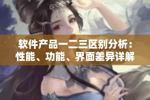 軟件產(chǎn)品一二三區(qū)別分析：性能、功能、界面差異詳解