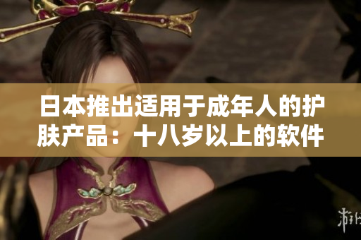 日本推出適用于成年人的護膚產(chǎn)品：十八歲以上的軟件化妝品你了解嗎？