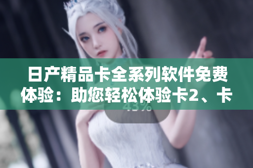 日產(chǎn)精品卡全系列軟件免費體驗：助您輕松體驗卡2、卡3、卡4全新功能