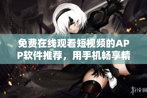 免費在線觀看短視頻的APP軟件推薦，用手機暢享精彩影視內(nèi)容