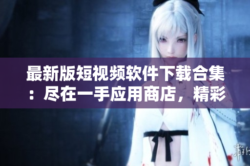 最新版短視頻軟件下載合集：盡在一手應(yīng)用商店，精彩內(nèi)容盡在掌握