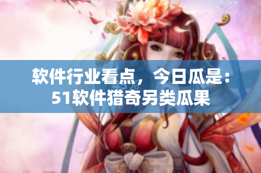 軟件行業(yè)看點，今日瓜是：51軟件獵奇另類瓜果