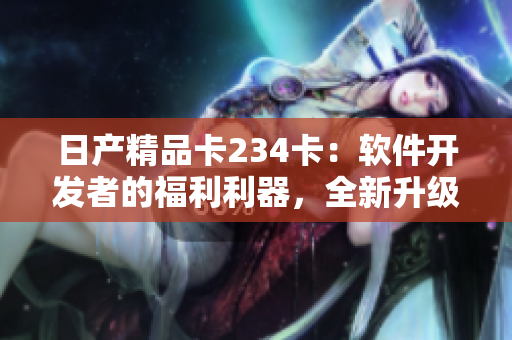 日產(chǎn)精品卡234卡：軟件開發(fā)者的福利利器，全新升級(jí)功能等你體驗(yàn)