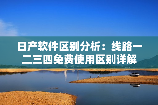 日產(chǎn)軟件區(qū)別分析：線路一二三四免費使用區(qū)別詳解