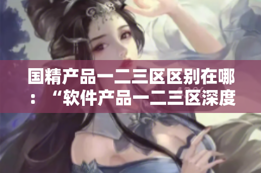 國(guó)精產(chǎn)品一二三區(qū)區(qū)別在哪：“軟件產(chǎn)品一二三區(qū)深度解析”