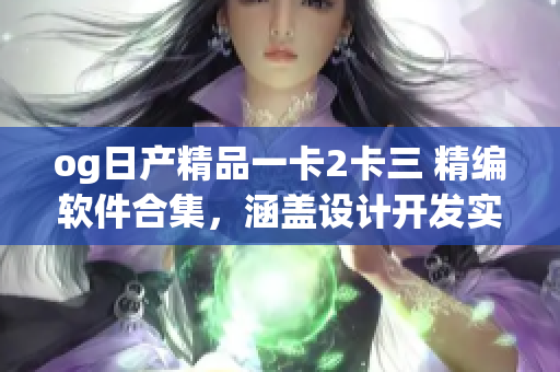 og日產(chǎn)精品一卡2卡三 精編軟件合集，涵蓋設(shè)計(jì)開(kāi)發(fā)實(shí)用全程攻略