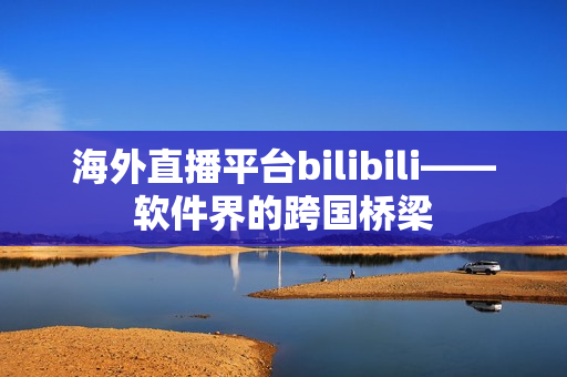 海外直播平臺bilibili——軟件界的跨國橋梁