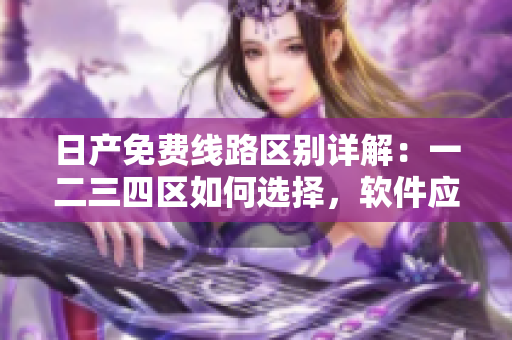 日產(chǎn)免費線路區(qū)別詳解：一二三四區(qū)如何選擇，軟件應用必備知識
