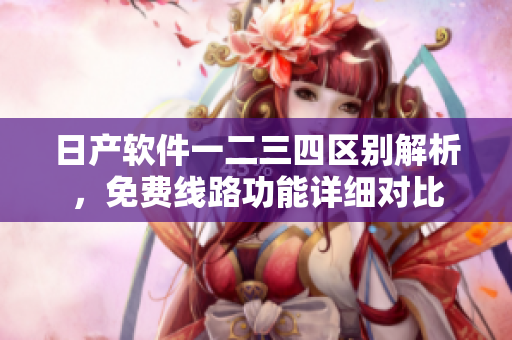 日產(chǎn)軟件一二三四區(qū)別解析，免費線路功能詳細對比