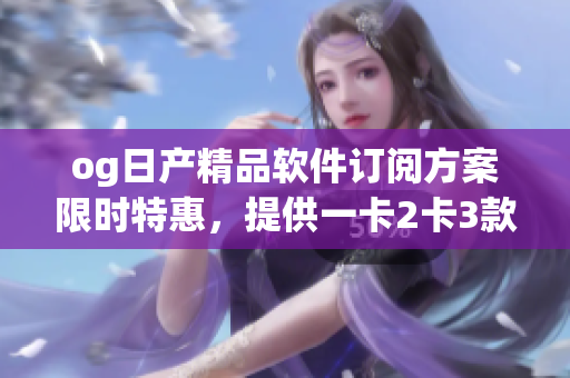og日產(chǎn)精品軟件訂閱方案限時(shí)特惠，提供一卡2卡3款選擇