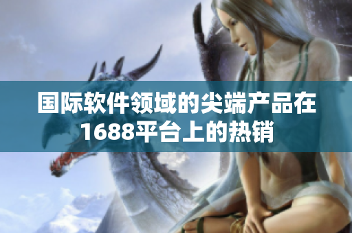 國際軟件領域的尖端產(chǎn)品在1688平臺上的熱銷