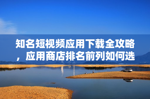 知名短視頻應(yīng)用下載全攻略，應(yīng)用商店排名前列如何選擇
