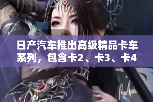 日產(chǎn)汽車推出高級精品卡車系列，包含卡2、卡3、卡4，歡迎免費下載體驗！
