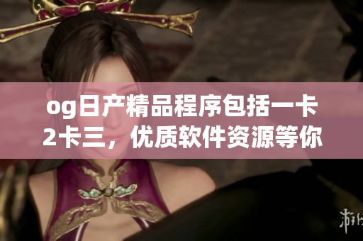 og日產(chǎn)精品程序包括一卡2卡三，優(yōu)質(zhì)軟件資源等你來體驗(yàn)