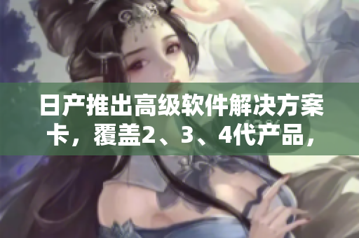 日產(chǎn)推出高級軟件解決方案卡，覆蓋2、3、4代產(chǎn)品，享受免費使用特權(quán)